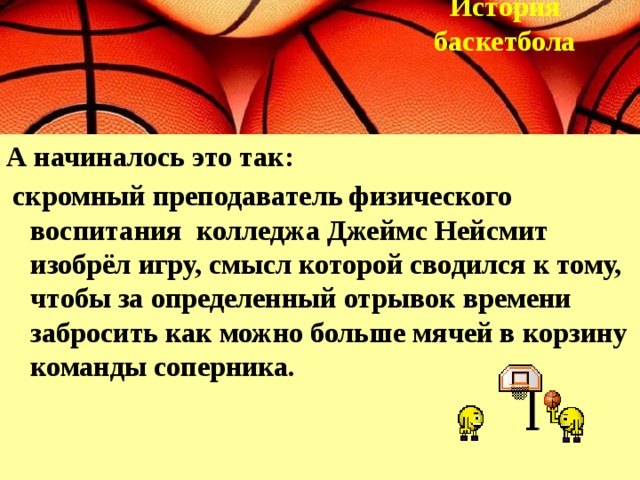 История  баскетбола  А начиналось это так:  скромный преподаватель физического воспитания колледжа Джеймс Нейсмит изобрёл игру, смысл которой сводился к тому, чтобы за определенный отрывок времени забросить как можно больше мячей в корзину команды соперника.   