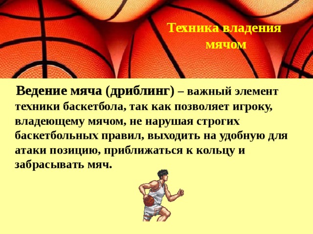  Техника владения  мячом    Ведение мяча (дриблинг)  – важный элемент техники баскетбола, так как позволяет игроку, владеющему мячом, не нарушая строгих баскетбольных правил, выходить на удобную для атаки позицию, приближаться к кольцу и забрасывать мяч. 