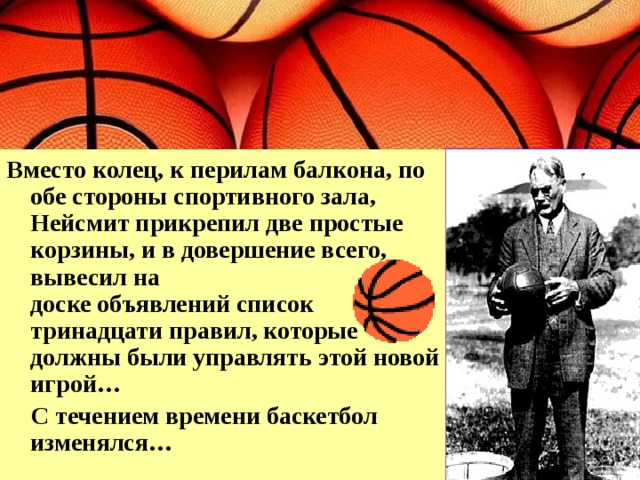 Вместо колец, к перилам балкона, по обе стороны спортивного зала, Нейсмит прикрепил две простые корзины, и в довершение всего, вывесил на  доске объявлений список тринадцати правил, которые должны были управлять этой новой игрой…  С течением времени баскетбол изменялся… 