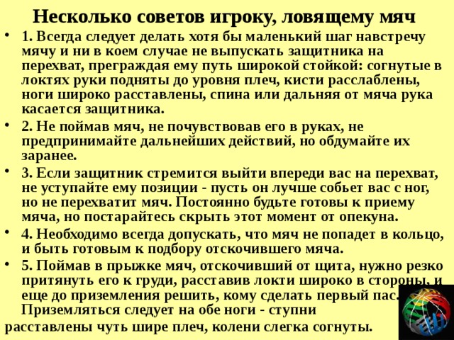 Несколько советов игроку, ловящему мяч 1. Всегда следует делать хотя бы маленький шаг навстречу мячу и ни в коем случае не выпускать защитника на перехват, преграждая ему путь широкой стойкой: согнутые в локтях руки подняты до уровня плеч, кисти расслаблены, ноги широко расставлены, спина или дальняя от мяча рука касается защитника. 2. Не поймав мяч, не почувствовав его в руках, не предпринимайте дальнейших действий, но обдумайте их заранее. 3. Если защитник стремится выйти впереди вас на перехват, не уступайте ему позиции - пусть он лучше собьет вас с ног, но не перехватит мяч. Постоянно будьте готовы к приему мяча, но постарайтесь скрыть этот момент от опекуна. 4. Необходимо всегда допускать, что мяч не попадет в кольцо, и быть готовым к подбору отскочившего мяча. 5. Поймав в прыжке мяч, отскочивший от щита, нужно резко притянуть его к груди, расставив локти широко в стороны, и еще до приземления решить, кому сделать первый пас. Приземляться следует на обе ноги - ступни расставлены чуть шире плеч, колени слегка согнуты. 