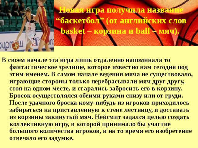 Новая игра получила название “ баскетбол” (от английских слов basket – корзина и ball – мяч).  В своем начале эта игра лишь отдаленно напоминала то фантастическое зрелище, которое известно нам сегодня под этим именем. В самом начале ведения мяча не существовало, играющие стороны только перебрасывали мяч друг другу, стоя на одном месте, и старались забросить его в корзину. Бросок осуществлялся обеими руками снизу или от груди. После удачного броска кому-нибудь из игроков приходилось забираться на приставленную к стене лестницу, и доставать из корзины закинутый мяч. Нейсмит задался целью создать коллективную игру, в которой принимало бы участие большого количества игроков, и на то время его изобретение отвечало его задумке. 