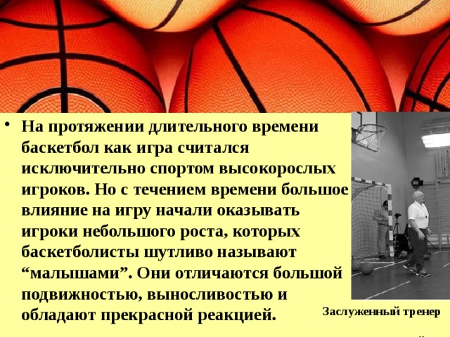 На протяжении длительного времени баскетбол как игра считался исключительно спортом высокорослых игроков. Но с течением времени большое влияние на игру начали оказывать игроки небольшого роста, которых баскетболисты шутливо называют “малышами”. Они отличаются большой подвижностью, выносливостью и обладают прекрасной реакцией. Заслуженный тренер Е. Гомельский 