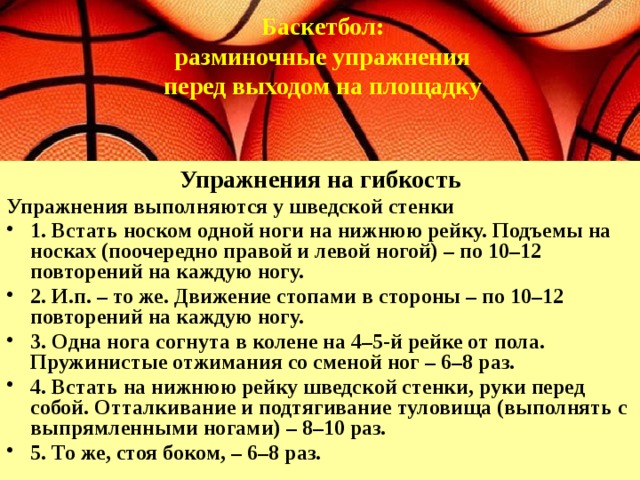  Баскетбол:  разминочные упражнения перед выходом на площадку   Упражнения на гибкость Упражнения выполняются у шведской стенки 1. Встать носком одной ноги на нижнюю рейку. Подъемы на носках (поочередно правой и левой ногой) – по 10–12 повторений на каждую ногу. 2. И.п. – то же. Движение стопами в стороны – по 10–12 повторений на каждую ногу. 3. Одна нога согнута в колене на 4–5-й рейке от пола. Пружинистые отжимания со сменой ног – 6–8 раз. 4. Встать на нижнюю рейку шведской стенки, руки перед собой. Отталкивание и подтягивание туловища (выполнять с выпрямленными ногами) – 8–10 раз. 5. То же, стоя боком, – 6–8 раз. 