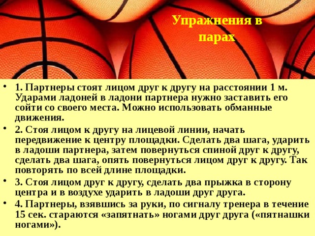 Упражнения в парах    1. Партнеры стоят лицом друг к другу на расстоянии 1 м. Ударами ладоней в ладони партнера нужно заставить его сойти со своего места. Можно использовать обманные движения. 2. Стоя лицом к другу на лицевой линии, начать передвижение к центру площадки. Сделать два шага, ударить в ладоши партнера, затем повернуться спиной друг к другу, сделать два шага, опять повернуться лицом друг к другу. Так повторять по всей длине площадки. 3. Стоя лицом друг к другу, сделать два прыжка в сторону центра и в воздухе ударить в ладоши друг друга. 4. Партнеры, взявшись за руки, по сигналу тренера в течение 15 сек. стараются «запятнать» ногами друг друга («пятнашки ногами»). 