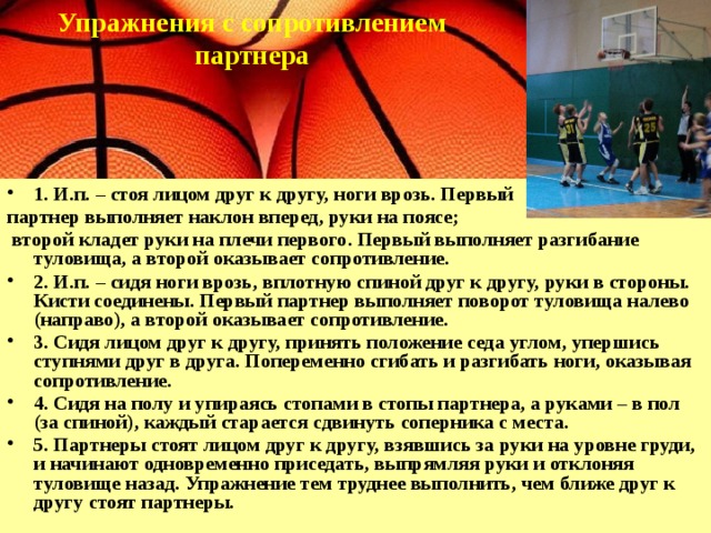 Упражнения с сопротивлением партнера     1. И.п. – стоя лицом друг к другу, ноги врозь. Первый партнер выполняет наклон вперед, руки на поясе;  второй кладет руки на плечи первого. Первый выполняет разгибание туловища, а второй оказывает сопротивление. 2. И.п. – сидя ноги врозь, вплотную спиной друг к другу, руки в стороны. Кисти соединены. Первый партнер выполняет поворот туловища налево (направо), а второй оказывает сопротивление. 3. Сидя лицом друг к другу, принять положение седа углом, упершись ступнями друг в друга. Попеременно сгибать и разгибать ноги, оказывая сопротивление. 4. Сидя на полу и упираясь стопами в стопы партнера, а руками – в пол (за спиной), каждый старается сдвинуть соперника с места. 5. Партнеры стоят лицом друг к другу, взявшись за руки на уровне груди, и начинают одновременно приседать, выпрямляя руки и отклоняя туловище назад. Упражнение тем труднее выполнить, чем ближе друг к другу стоят партнеры. 