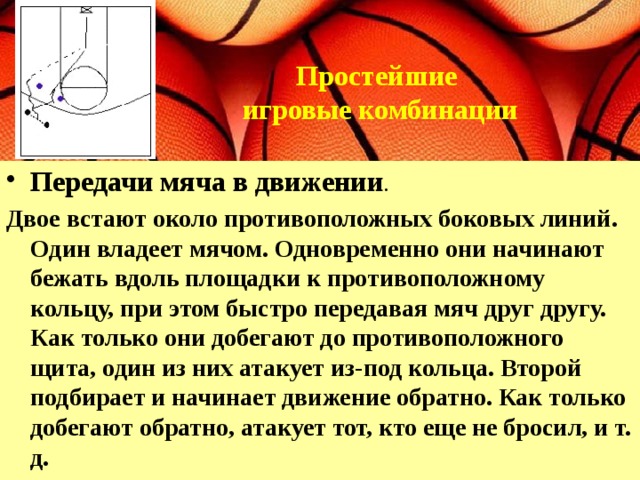 Простейшие игровые комбинации    Передачи мяча в движении .  Двое встают около противоположных боковых линий. Один владеет мячом. Одновременно они начинают бежать вдоль площадки к противоположному кольцу, при этом быстро передавая мяч друг другу. Как только они добегают до противоположного щита, один из них атакует из-под кольца. Второй подбирает и начинает движение обратно. Как только добегают обратно, атакует тот, кто еще не бросил, и т. д.  