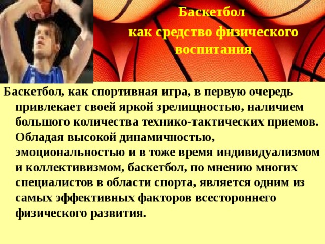 Баскетбол как средство физического воспитания   Баскетбол, как спортивная игра, в первую очередь привлекает своей яркой зрелищностью, наличием большого количества технико-тактических приемов. Обладая высокой динамичностью, эмоциональностью и в тоже время индивидуализмом и коллективизмом, баскетбол, по мнению многих специалистов в области спорта, является одним из самых эффективных факторов всестороннего физического развития.   