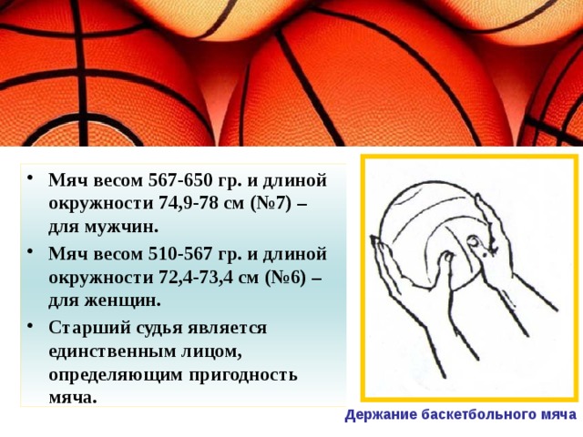 Мяч весом 567-650 гр. и длиной окружности 74,9-78 см (№7) – для мужчин. Мяч весом 510-567 гр. и длиной окружности 72,4-73,4 см (№6) – для женщин. Старший судья является единственным лицом, определяющим пригодность мяча. Держание баскетбольного мяча 