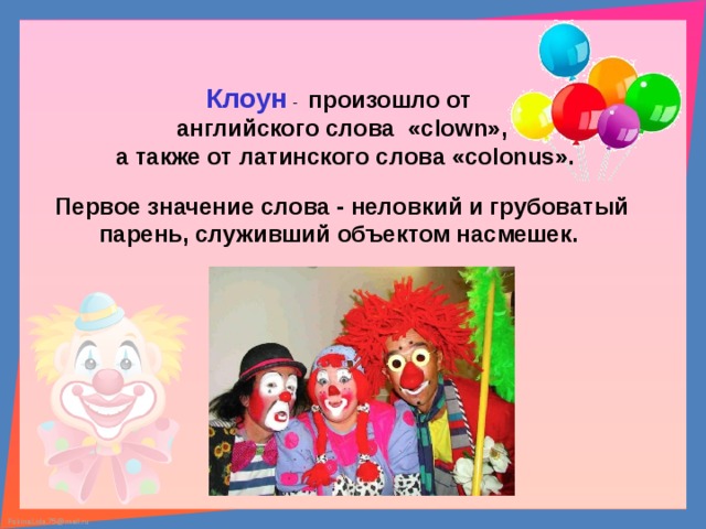 Клоун - произошло от английского слова «clown»,  а также от латинского слова «colonus». Первое значение слова - неловкий и грубоватый парень, служивший объектом насмешек. 
