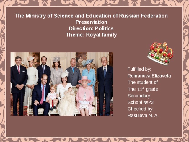 The Ministry of Science and Education of Russian Federation  Presentation  Direction: Politics  Theme: Royal family Fulfilled by: Romanova Elizaveta The student of The 11 th grade Secondary School №23 Checked by: Rasulova N. A. 