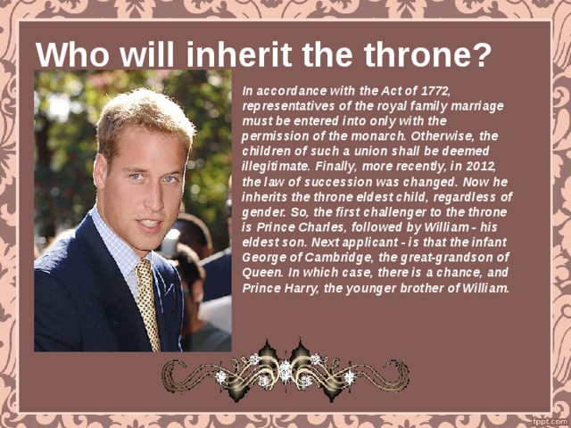 Who will inherit the throne? In accordance with the Act of 1772, representatives of the royal family marriage must be entered into only with the permission of the monarch. Otherwise, the children of such a union shall be deemed illegitimate. Finally, more recently, in 2012, the law of succession was changed. Now he inherits the throne eldest child, regardless of gender. So, the first challenger to the throne is Prince Charles, followed by William - his eldest son. Next applicant - is that the infant George of Cambridge, the great-grandson of Queen. In which case, there is a chance, and Prince Harry, the younger brother of William. 