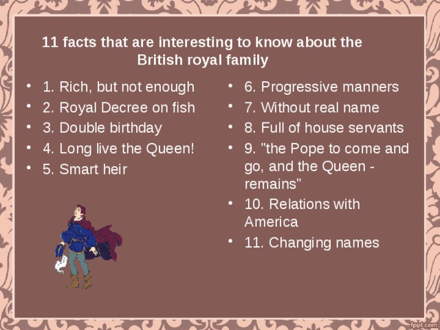   11 facts that are interesting to know about the British royal family 1. Rich, but not enough 2. Royal Decree on fish 3. Double birthday 4. Long live the Queen! 5. Smart heir 6. Progressive manners 7. Without real name 8. Full of house servants 9. 