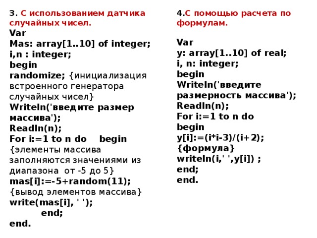 3. С использованием датчика случайных чисел.  Var  Mas: array[1..10] of integer;  i,n : integer;  begin  randomize; {инициализация встроенного генератора случайных чисел}  Writeln('введите размер массива');  Readln(n);  For i:=1 to n do begin  {элементы массива заполняются значениями из диапазона от -5 до 5} 4. С помощью расчета по формулам.   mas[i]:=-5+random(11);  {вывод элементов массива} Var  y: array[1..10] of real;  i, n: integer;  begin  Writeln('введите размерность массива');  Readln(n);  For i:=1 to n do  begin  y[i]:=(i*i-3)/(i+2);{формула}  writeln(i,' ',y[i]) ;  end;  end. write(mas[i], ' ');    end;  end. 