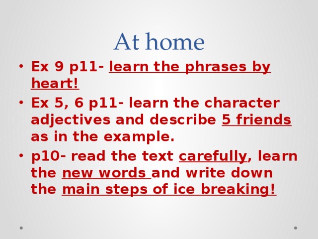 At home Ex 9 p11- learn the phrases by heart! Ex 5, 6 p11- learn the character adjectives and describe 5 friends as in the example. p10- read the text carefully , learn the new words and write down the main steps of ice breaking! 