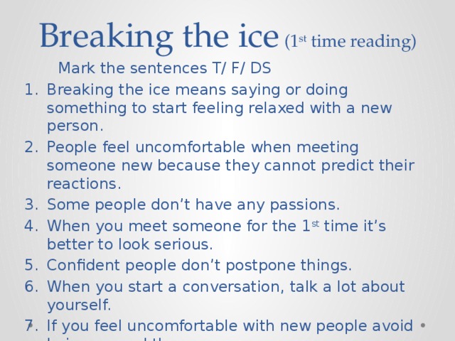 Breaking the ice (1 st time reading)  Mark the sentences T/ F/ DS Breaking the ice means saying or doing something to start feeling relaxed with a new person. People feel uncomfortable when meeting someone new because they cannot predict their reactions. Some people don’t have any passions. When you meet someone for the 1 st time it’s better to look serious. Confident people don’t postpone things. When you start a conversation, talk a lot about yourself. If you feel uncomfortable with new people avoid being around them. 