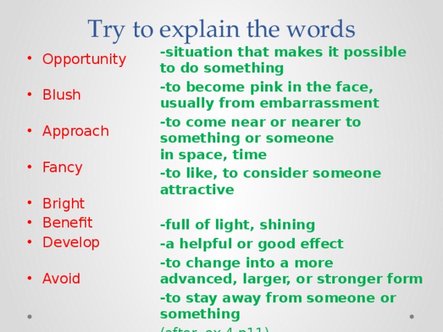 Try to explain the words -situation that makes it possible to do something  -to become pink in the face, usually from embarrassment -to come near or nearer to something or someone in space, time -to like, to consider someone attractive  -full of light, shining -a helpful or good effect -to change into a more advanced, larger, or stronger form -to stay away from someone or something  (after- ex 4 p11) Opportunity   Blush   Approach   Fancy   Bright Benefit Develop   Avoid   