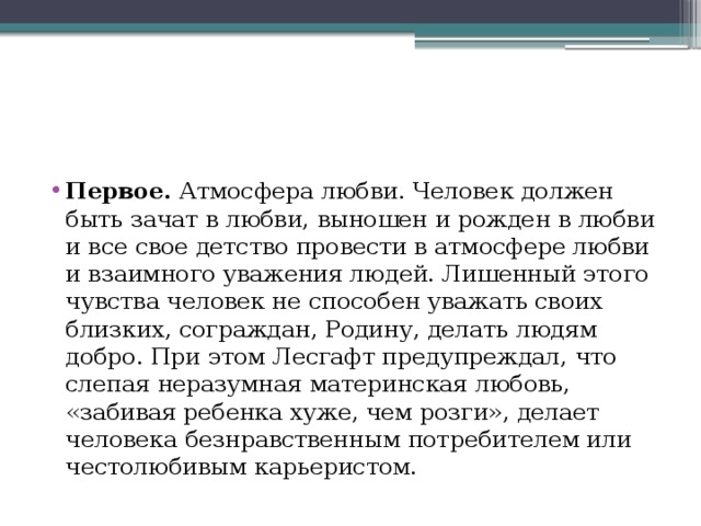 Первое. Атмосфера любви. Человек должен быть зачат в любви, выношен и рожден в любви и все свое детство провести в атмосфере любви и взаимного уважения людей. Лишенный этого чувства человек не способен уважать своих близких, сограждан, Родину, делать людям добро. При этом Лесгафт предупреждал, что слепая неразумная материнская любовь, «забивая ребенка хуже, чем розги», делает человека безнравственным потребителем или честолюбивым карьеристом. 