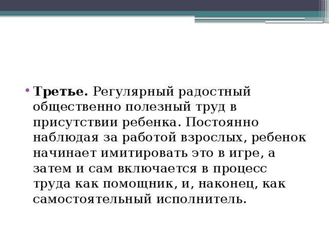 Третье. Регулярный радостный общественно полезный труд в присутствии ребенка. Постоянно наблюдая за работой взрослых, ребенок начинает имитировать это в игре, а затем и сам включается в процесс труда как помощник, и, наконец, как самостоятельный исполнитель. 