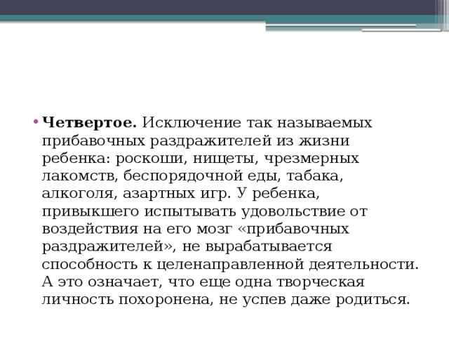 Четвертое. Исключение так называемых прибавочных раздражителей из жизни ребенка: роскоши, нищеты, чрезмерных лакомств, беспорядочной еды, табака, алкоголя, азартных игр. У ребенка, привыкшего испытывать удовольствие от воздействия на его мозг «прибавочных раздражителей», не вырабатывается способность к целенаправленной деятельности. А это означает, что еще одна творческая личность похоронена, не успев даже родиться. 