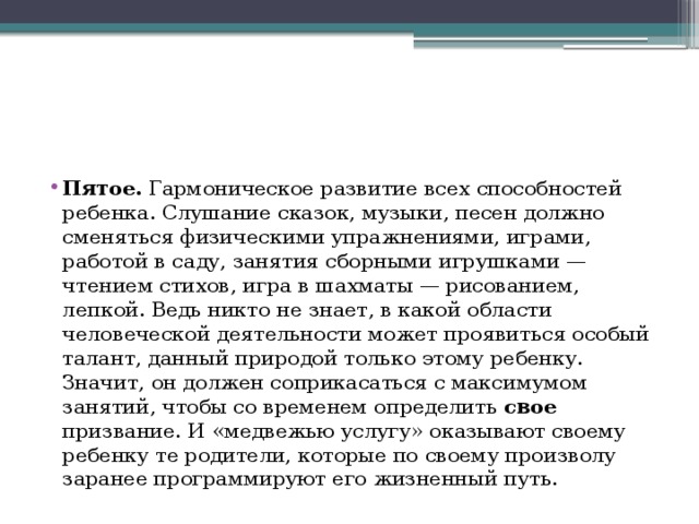 Пятое. Гармоническое развитие всех способностей ребенка. Слушание сказок, музыки, песен должно сменяться физическими упражнениями, играми, работой в саду, занятия сборными игрушками — чтением стихов, игра в шахматы — рисованием, лепкой. Ведь никто не знает, в какой области человеческой деятельности может проявиться особый талант, данный природой только этому ребенку. Значит, он должен соприкасаться с максимумом занятий, чтобы со временем определить свое призвание. И «медвежью услугу» оказывают своему ребенку те родители, которые по своему произволу заранее программируют его жизненный путь. 
