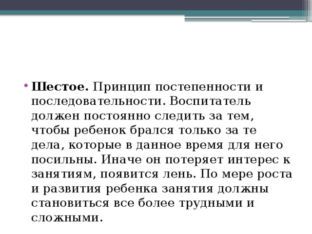 Шестое. Принцип постепенности и последовательности. Воспитатель должен постоянно следить за тем, чтобы ребенок брался только за те дела, которые в данное время для него посильны. Иначе он потеряет интерес к занятиям, появится лень. По мере роста и развития ребенка занятия должны становиться все более трудными и сложными. 
