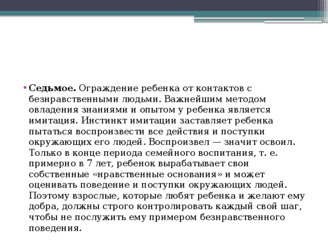 Седьмое. Ограждение ребенка от контактов с безнравственными людьми. Важнейшим методом овладения знаниями и опытом у ребенка является имитация. Инстинкт имитации заставляет ребенка пытаться воспроизвести все действия и поступки окружающих его людей. Воспроизвел — значит освоил. Только в конце периода семейного воспитания, т. е. примерно в 7 лет, ребенок вырабатывает свои собственные «нравственные основания» и может оценивать поведение и поступки окружающих людей. Поэтому взрослые, которые любят ребенка и желают ему добра, должны строго контролировать каждый свой шаг, чтобы не послужить ему примером безнравственного поведения. 