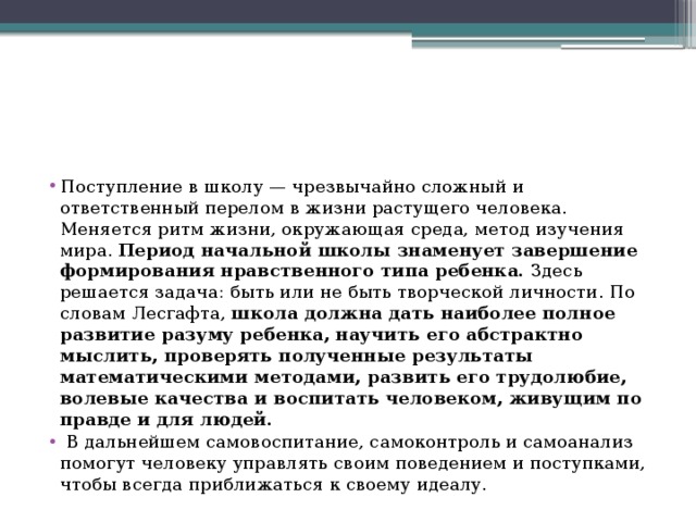 Поступление в школу — чрезвычайно сложный и ответственный перелом в жизни растущего человека. Меняется ритм жизни, окружающая среда, метод изучения мира. Период начальной школы знаменует завершение формирования нравственного типа ребенка. Здесь решается задача: быть или не быть творческой личности. По словам Лесгафта, школа должна дать наиболее полное развитие разуму ребенка, научить его абстрактно мыслить, проверять полученные результаты математическими методами, развить его трудолюбие, волевые качества и воспитать человеком, живущим по правде и для людей.  В дальнейшем самовоспитание, самоконтроль и самоанализ помогут человеку управлять своим поведением и поступками, чтобы всегда приближаться к своему идеалу. 