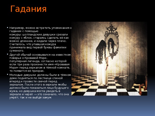 Гадания Например, можно встретить упоминания о гадании с помощью кожуры: шотландские девушки срезали кожуру с яблок, стараясь сделать её как можно длиннее, и кидали через плечо. Считалось, что упавшая кожура принимала вид первой буквы фамилии суженого. Другой обычай основывался на известном поверье о Кровавой Мэри, популярная легенда, согласно которой если три раза произнести имя «Кровавая Мэри» перед зеркалом в тёмной комнате, то появится её призрак. Молодые девушки должны были в тёмном доме подняться по лестнице спиной вперёд и провести свечой перед зеркалом. После этого в зеркале якобы должно было показаться лицо будущего мужа, но девушка могла увидеть в зеркале и череп — это означало, что она умрёт, так и не выйдя замуж 