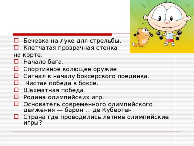 Бечевка на луке для стрельбы. Клетчатая прозрачная стенка на корте. Начало бега. Спортивное колющее оружие Сигнал к началу боксерского поединка.  Чистая победа в боксе. Шахматная победа. Родина олимпийских игр. Основатель современного олимпийского движения — барон ... де Кубертен. Страна где проводились летние олимпийские игры?  