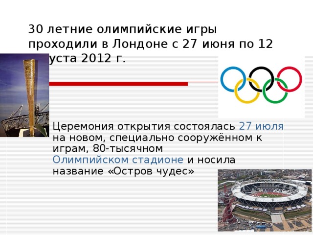 30 летние олимпийские игры проходили в Лондоне с 27 июня по 12 августа 2012 г.   Церемония открытия состоялась 27 июля на новом, специально сооружённом к играм, 80-тысячном Олимпийском стадионе и носила название «Остров чудес» 