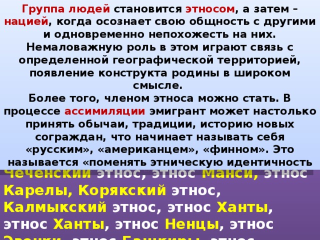 Группа людей становится этносом , а затем – нацией , когда осознает свою общность с другими и одновременно непохожесть на них. Немаловажную роль в этом играют связь с определенной географической территорией, появление конструкта родины в широком смысле. Более того, членом этноса можно стать. В процессе ассимиляции эмигрант может настолько принять обычаи, традиции, историю новых сограждан, что начинает называть себя «русским», «американцем», «финном». Это называется «поменять этническую идентичность           !!! Русская НАЦИЯ !!! Чеченский этнос, этнос Манси, этнос Карелы,  Корякский этнос, Калмыкский этнос, этнос Ханты , этнос Ханты , этнос Ненцы , этнос Эвенки , этнос Башкиры , этнос Татары , этнос Марийцы. 