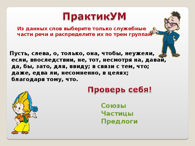 Из данных слов выберите только служебные части речи и распределите их по трем группам Пусть, слева, о, только, она, чтобы, неужели,  если, впоследствии, не, тот, несмотря на, давай,  да, бы, зато, для, ввиду; в связи с тем, что;  даже, едва ли, несомненно, в целях;  благодаря тому, что. Союзы Частицы Предлоги 