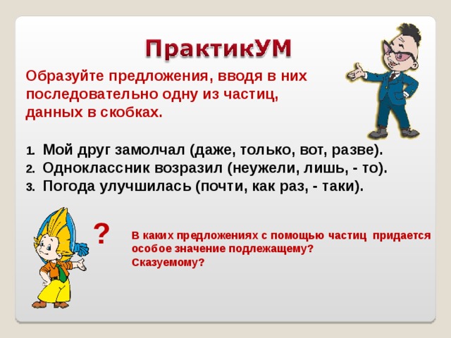 Образуйте предложения, вводя в них последовательно одну из частиц, данных в скобках. Мой друг замолчал (даже, только, вот, разве). Одноклассник возразил (неужели, лишь, - то). Погода улучшилась (почти, как раз, - таки). ? В каких предложениях с помощью частиц придается особое значение подлежащему? Сказуемому? 
