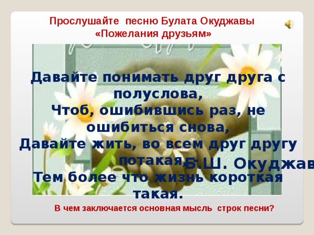 Прослушайте песню Булата Окуджавы «Пожелания друзьям» Давайте понимать друг друга с полуслова, Чтоб, ошибившись раз, не ошибиться снова, Давайте жить, во всем друг другу потакая, - Тем более что жизнь короткая такая. Б.Ш. Окуджава В чем заключается основная мысль строк песни? 