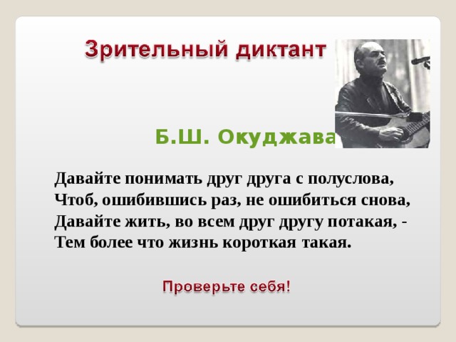  Б.Ш. Окуджава Давайте понимать друг друга с полуслова, Чтоб, ошибившись раз, не ошибиться снова, Давайте жить, во всем друг другу потакая, - Тем более что жизнь короткая такая.  