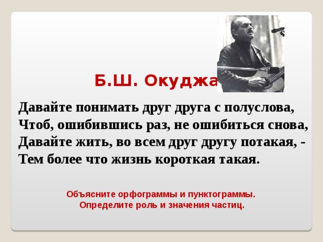 Б.Ш. Окуджава Давайте понимать друг друга с полуслова, Чтоб, ошибившись раз, не ошибиться снова, Давайте жить, во всем друг другу потакая, - Тем более что жизнь короткая такая. Объясните орфограммы и пунктограммы.  Определите роль и значения частиц. 