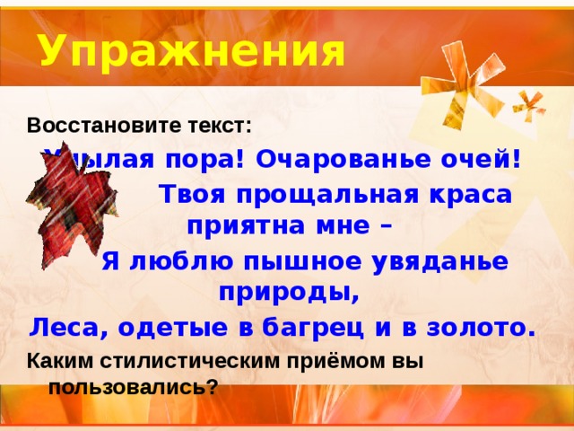 Упражнения Восстановите текст: Унылая пора! Очарованье очей!  Твоя прощальная краса приятна мне –  Я люблю пышное увяданье природы, Леса, одетые в багрец и в золото. Каким стилистическим приёмом вы пользовались?   