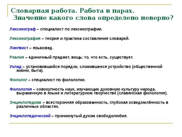 Словарная работа. Работа в парах.  Значение какого слова определено неверно? Лексикограф – специалист по лексикографии.  Лексикография – теория и практика составления словарей.  Лингвист – языковед.  Реалия  – единичный предмет, вещь; то, что есть, существует.  Уклад – установившийся порядок, сложившееся устройство (общественной жизни, быта).  Филолог – специалист по филологии.  Филология – совокупность наук, изучающих духовную культуру народа, выраженную в языке и литературном творчестве (славянская филология).  Энциклопедизм – всесторонняя образованность, глубокая осведомлённость в различных областях.  Энциклопедический – проникнутый духом свободолюбия.