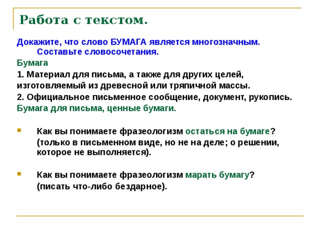 Работа с текстом.   Докажите, что слово БУМАГА является многозначным. Составьте словосочетания. Бумага 1. Материал для письма, а также для других целей, изготовляемый из древесной или тряпичной массы. 2. Официальное письменное сообщение, документ, рукопись. Бумага для письма, ценные бумаги.  Как вы понимаете фразеологизм остаться на бумаге ?  (только в письменном виде, но не на деле; о решении, которое не выполняется).  Как вы понимаете фразеологизм марать бумагу ?  (писать что-либо бездарное).