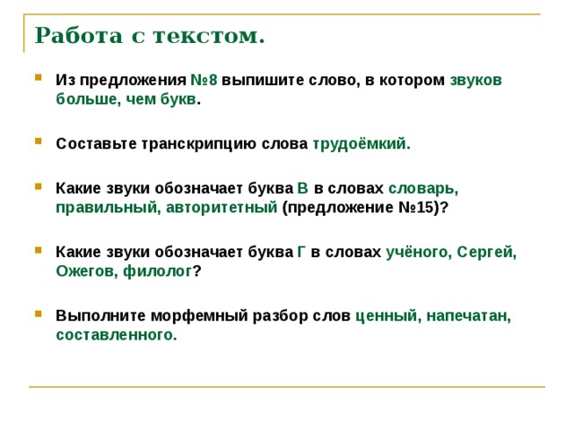 Работа с текстом.   Из предложения №8 выпишите слово, в котором звуков больше, чем букв .  Составьте транскрипцию слова трудоёмкий.  Какие звуки обозначает буква В в словах словарь, правильный, авторитетный (предложение №15)?  Какие звуки обозначает буква Г в словах учёного, Сергей, Ожегов, филолог ?