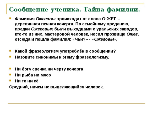 Сообщение ученика. Тайна фамилии. Фамилия Ожеговы происходит от слова О ׳ ЖЕГ – деревянная печная кочерга. По семейному преданию, предки Ожеговых были выходцами с уральских заводов, кто-то из них, мастеровой человек, носил прозвище Ожег , отсюда и пошла фамилия: «Чьи?» - « Ожеговы ».  Какой фразеологизм употреблён в сообщении? Назовите синонимы к этому фразеологизму.  Ни богу свечка ни черту кочерга Ни рыба ни мясо Ни то ни сё Средний, ничем не выделяющийся человек.