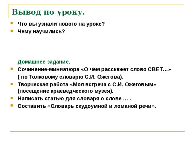 Вывод по уроку. Что вы узнали нового на уроке? Чему научились?     Домашнее задание. Сочинение-миниатюра «О чём расскажет слово СВЕТ…»  ( по Толковому словарю С.И. Ожегова). Творческая работа «Моя встреча с С.И. Ожеговым» (посещение краеведческого музея). Написать статью для словаря о слове … . Составить «Словарь скудоумной и ломаной речи».