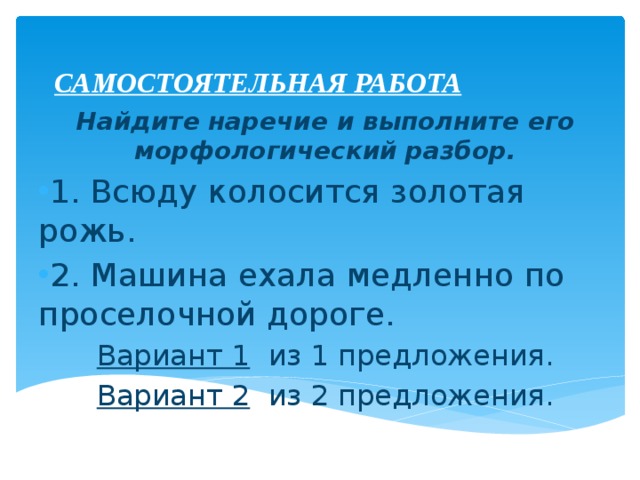 САМОСТОЯТЕЛЬНАЯ РАБОТА Найдите наречие и выполните его морфологический разбор. 1. Всюду колосится золотая рожь. 2. Машина ехала медленно по проселочной дороге. Вариант 1 из 1 предложения. Вариант 2 из 2 предложения. 