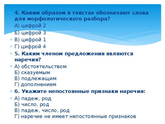 4. Каким образом в текстах обозначают слова для морфологического разбора? А) цифрой 2 Б) цифрой 3 В) цифрой 1 Г) цифрой 4 5. Каким членом предложения являются наречия? А) обстоятельством  Б) сказуемым  В) подлежащим  Г) дополнением 6. Укажите непостоянные признаки наречия: А) падеж, род  Б) число, род  В) падеж, число, род  Г) наречие не имеет непостоянные признаков 