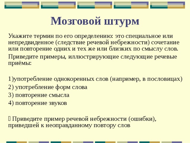 Мозговой штурм Укажите термин по его определению: это специальное или непредвиденное (следствие речевой небрежности) сочетание или повторение одних и тех же или близких по смыслу слов. Приведите примеры, иллюстрирующие следующие речевые приёмы: 1)употребление однокоренных слов (например, в пословицах) 2) употребление форм слова 3) повторение смысла 4) повторение звуков  Приведите пример речевой небрежности (ошибки), приведшей к неоправданному повтору слов 