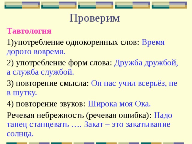 Проверим Тавтология  1)употребление однокоренных слов: Время дорого вовремя. 2) употребление форм слова: Дружба дружбой, а служба службой. 3) повторение смысла: Он нас учил всерьёз, не в шутку. 4) повторение звуков: Широка моя Ока. Речевая небрежность (речевая ошибка): Надо танец станцевать …. Закат – это закатывание солнца. 