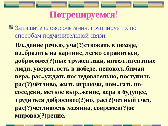 Потренируемся ! Запишите словосочетания, группируя их по способам подчинительной связи.  Вл..дение речью, уча(?)ствовать в походе, из..бразить на картине, легко справиться, добросовес(?)ные тружен..ики, интел..игентные люди, уверен..ость в победе, непокол..бимая вера, рас..уждать последовательно, поступить рас(?)чётливо, жить играючи, пом..гать по-соседски, меткое выр..жение, вера в будущее, трудиться добросовес(?)но, рас(?)чётный счёт, рас(?)чётливость хозяина, современ(?)ое мировоз(?)рение. 