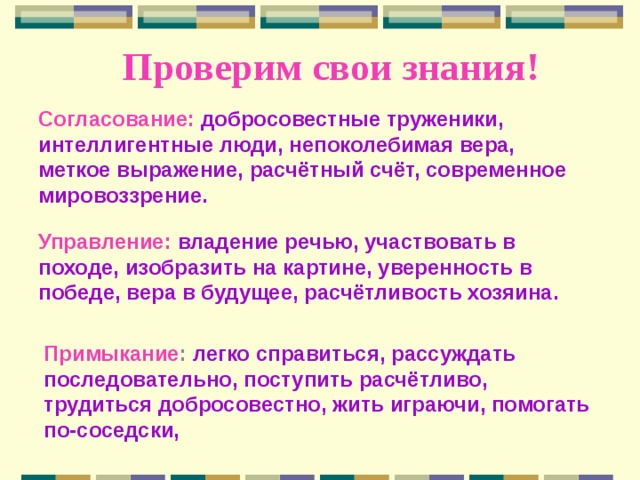 Проверим свои знания! Согласование:  добросовестные труженики, интеллигентные люди, непоколебимая вера, меткое выражение, расчётный счёт, современное мировоззрение. Управление:  владение речью, участвовать в походе, изобразить на картине, уверенность в победе, вера в будущее, расчётливость хозяина. Примыкание : легко справиться, рассуждать последовательно, поступить расчётливо, трудиться добросовестно, жить играючи, помогать по-соседски, 