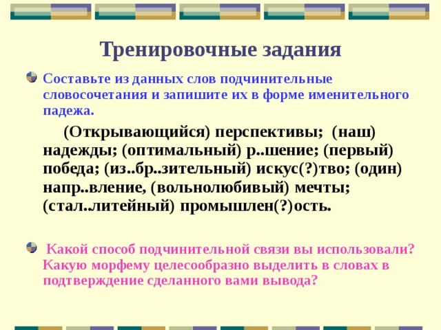 Тренировочные задания Составьте из данных слов подчинительные словосочетания и запишите их в форме именительного падежа.   (Открывающийся) перспективы; (наш) надежды; (оптимальный) р..шение; (первый) победа; (из..бр..зительный) искус(?)тво; (один) напр..вление, (вольнолюбивый) мечты; (стал..литейный) промышлен(?)ость.   Какой способ подчинительной связи вы использовали? Какую морфему целесообразно выделить в словах в подтверждение сделанного вами вывода? 