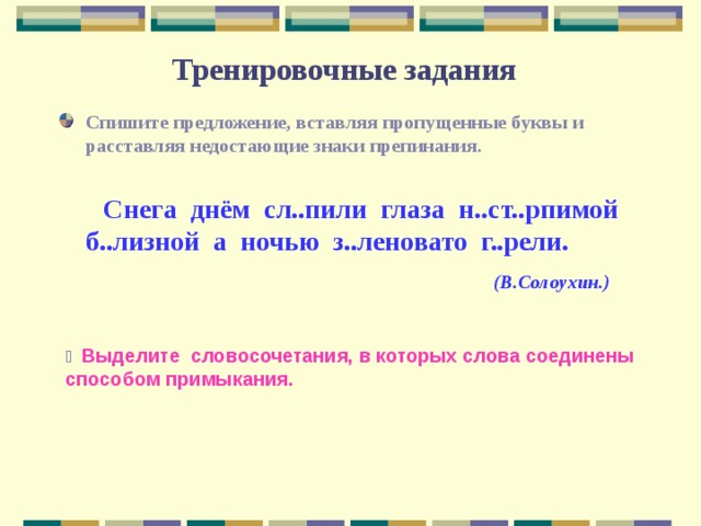 Тренировочные задания Спишите предложение, вставляя пропущенные буквы и расставляя недостающие знаки препинания.   Снега днём сл..пили глаза н..ст..рпимой б..лизной а ночью з..леновато г..рели.  (В.Солоухин.)   Выделите словосочетания, в которых слова соединены способом примыкания. 